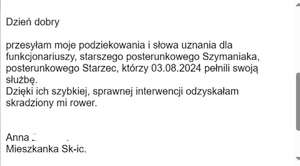 Podziękowania dla policjantów &quot;przesyłam moje podziękowania i słowa uznania dla funkcjonariuszy, starszego posterunkowego Szymaniaka, posterunkowego Starzec, którzy 03.08.2024 roku pełnili służbę. Dzięki ich szybkiej, sprawnej interwencji odzyskałam skradziony mi rower&quot;.